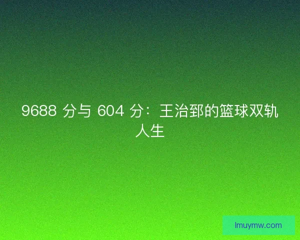 9688 分与 604 分：王治郅的篮球双轨人生