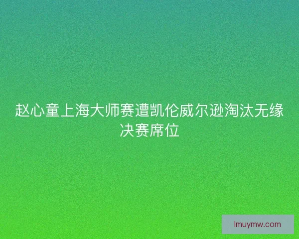 赵心童上海大师赛遭凯伦威尔逊淘汰无缘决赛席位