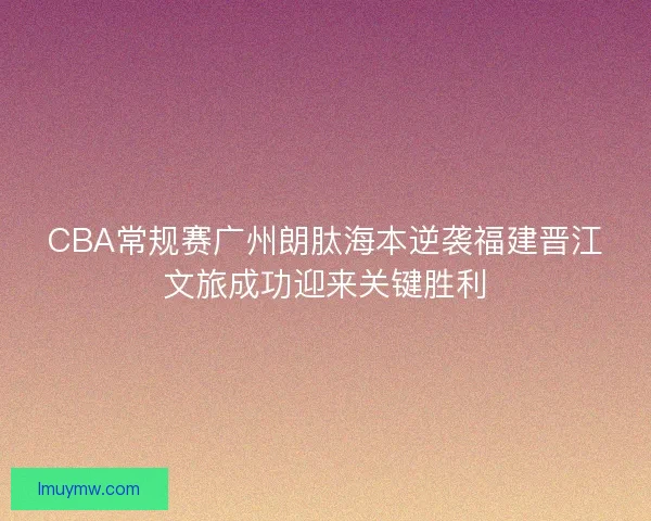 CBA常规赛广州朗肽海本逆袭福建晋江文旅成功迎来关键胜利
