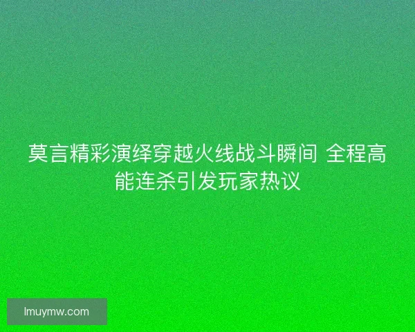 莫言精彩演绎穿越火线战斗瞬间 全程高能连杀引发玩家热议
