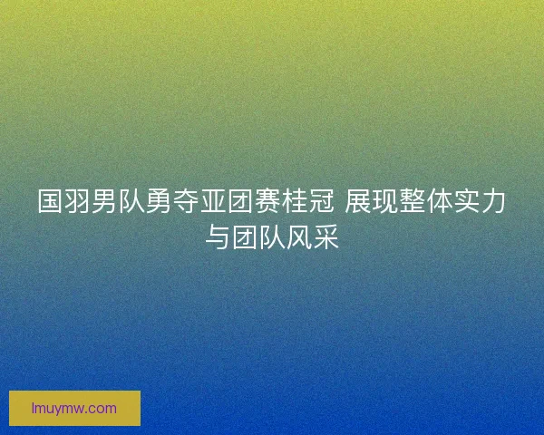 国羽男队勇夺亚团赛桂冠 展现整体实力与团队风采